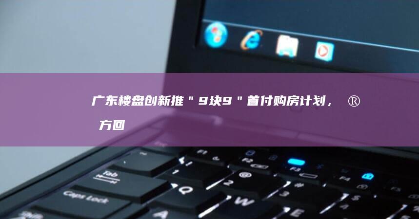 广东楼盘创新推＂9块9＂首付购房计划，官方回应政策详情